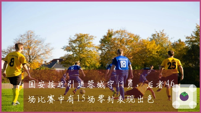 国安接近引进蓉城守门员，后者46场比赛中有15场零封表现出色