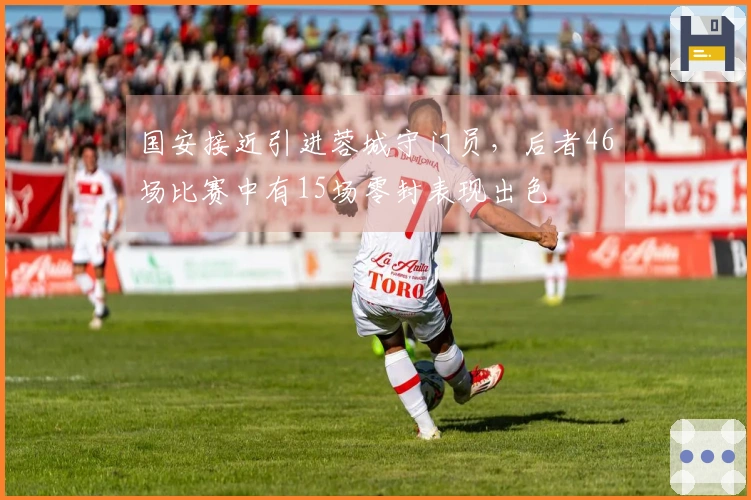 国安接近引进蓉城守门员，后者46场比赛中有15场零封表现出色